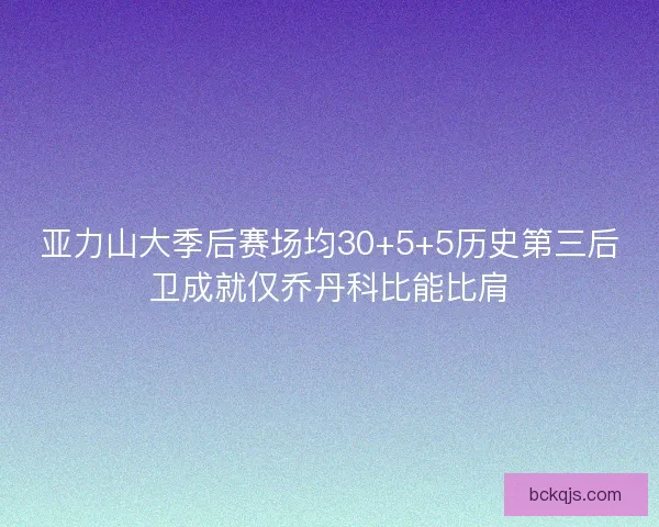 亚力山大季后赛场均30+5+5历史第三后卫成就仅乔丹科比能比肩
