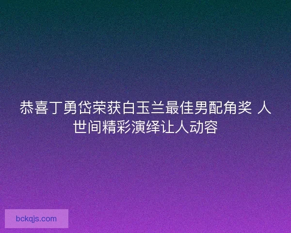 恭喜丁勇岱荣获白玉兰最佳男配角奖 人世间精彩演绎让人动容