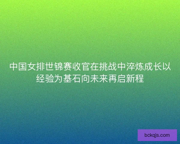中国女排世锦赛收官在挑战中淬炼成长以经验为基石向未来再启新程