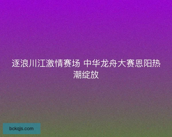 逐浪川江激情赛场 中华龙舟大赛恩阳热潮绽放