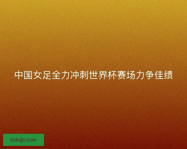 中国女足全力冲刺世界杯赛场力争佳绩