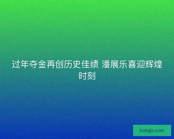 过年夺金再创历史佳绩 潘展乐喜迎辉煌时刻