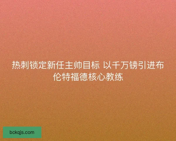 热刺锁定新任主帅目标 以千万镑引进布伦特福德核心教练