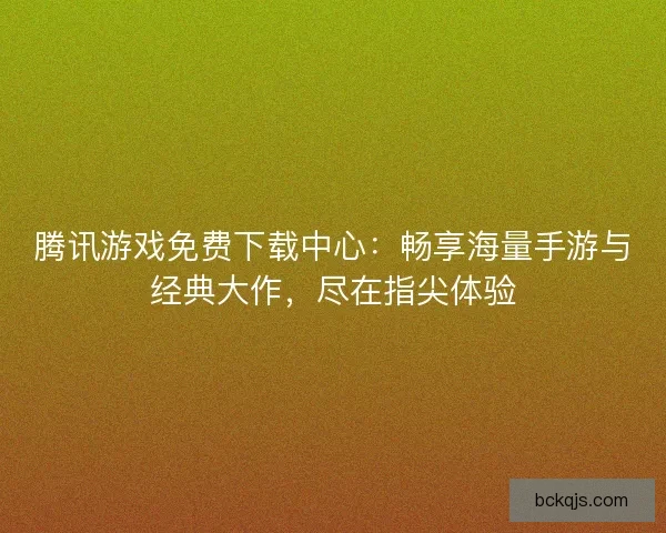 腾讯游戏免费下载中心：畅享海量手游与经典大作，尽在指尖体验