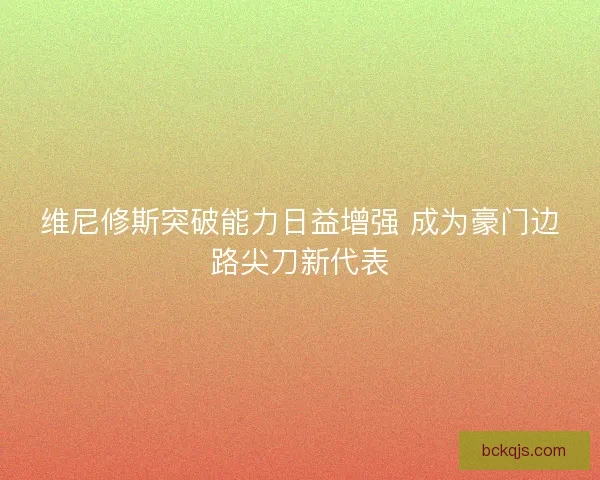 维尼修斯突破能力日益增强 成为豪门边路尖刀新代表