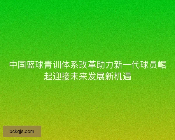 中国篮球青训体系改革助力新一代球员崛起迎接未来发展新机遇