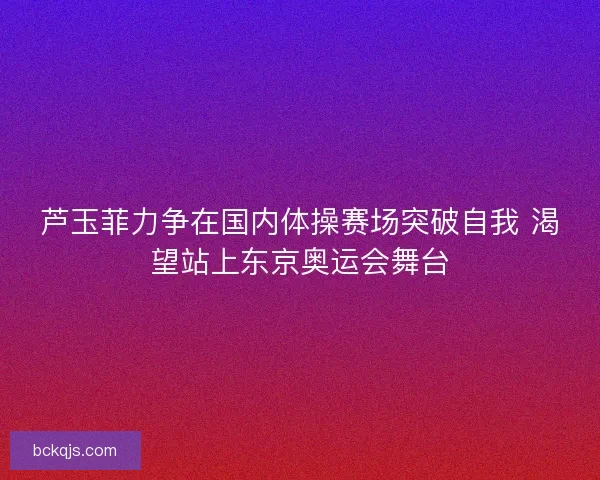 芦玉菲力争在国内体操赛场突破自我 渴望站上东京奥运会舞台
