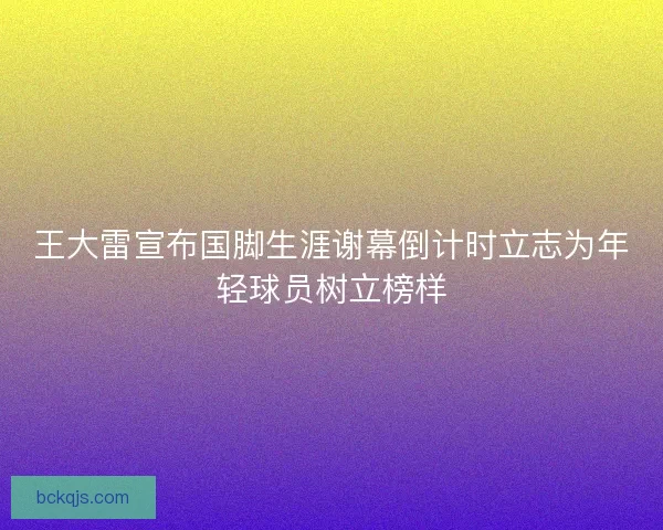 王大雷宣布国脚生涯谢幕倒计时立志为年轻球员树立榜样
