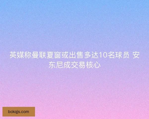 英媒称曼联夏窗或出售多达10名球员 安东尼成交易核心