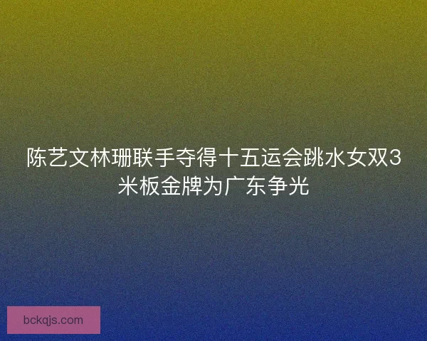 陈艺文林珊联手夺得十五运会跳水女双3米板金牌为广东争光