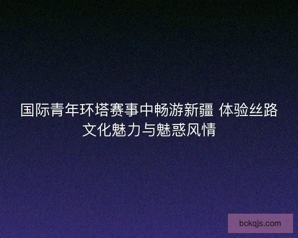 国际青年环塔赛事中畅游新疆 体验丝路文化魅力与魅惑风情